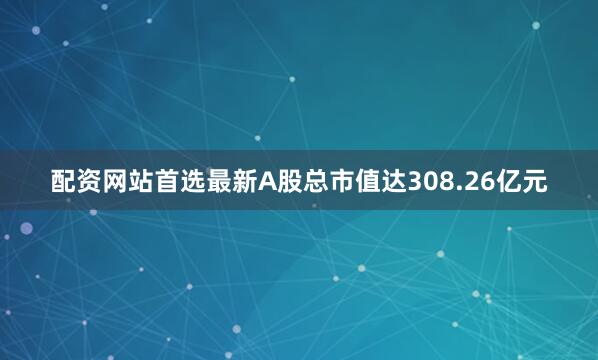 配资网站首选最新A股总市值达308.26亿元