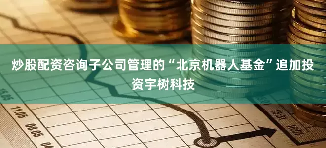 炒股配资咨询子公司管理的“北京机器人基金”追加投资宇树科技
