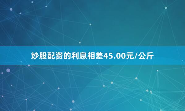 炒股配资的利息相差45.00元/公斤