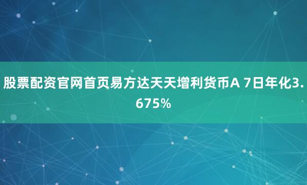 股票配资官网首页易方达天天增利货币A 7日年化3.675%