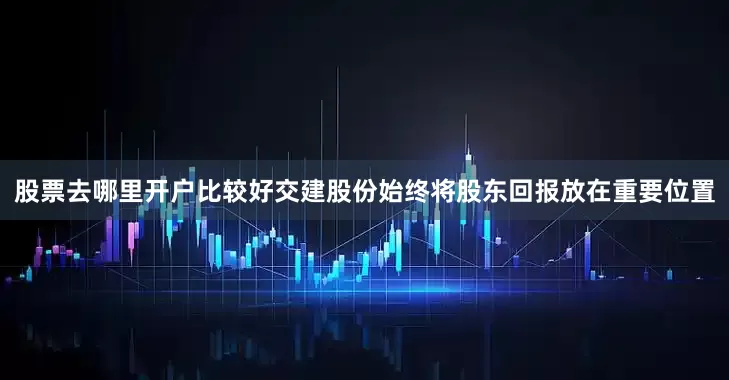 股票去哪里开户比较好交建股份始终将股东回报放在重要位置