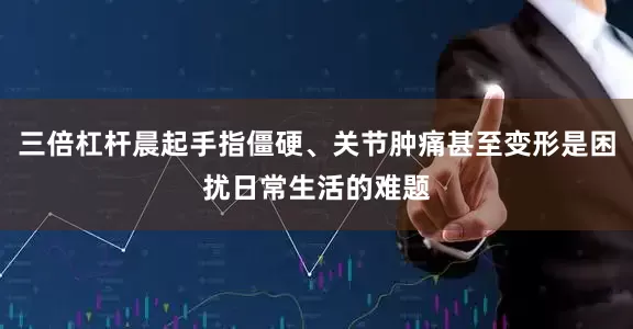 三倍杠杆晨起手指僵硬、关节肿痛甚至变形是困扰日常生活的难题