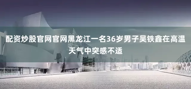 配资炒股官网官网黑龙江一名36岁男子吴铁鑫在高温天气中突感不适