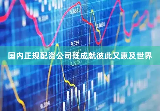 国内正规配资公司既成就彼此又惠及世界