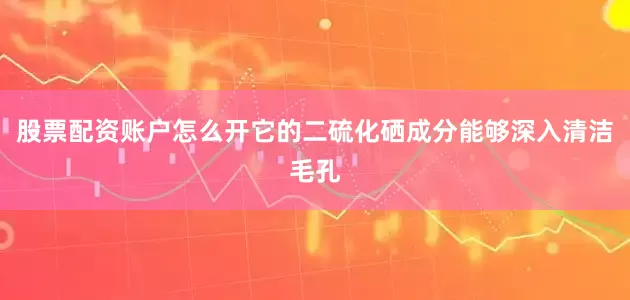 股票配资账户怎么开它的二硫化硒成分能够深入清洁毛孔