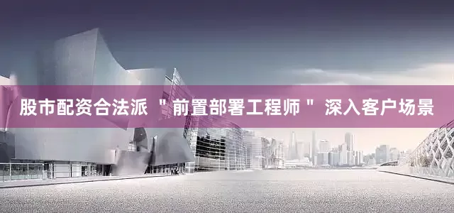 股市配资合法派 ＂前置部署工程师＂ 深入客户场景