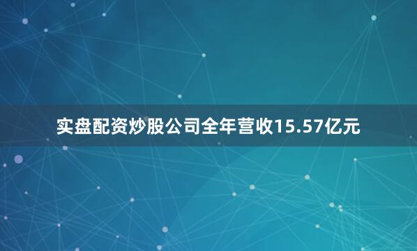 实盘配资炒股公司全年营收15.57亿元