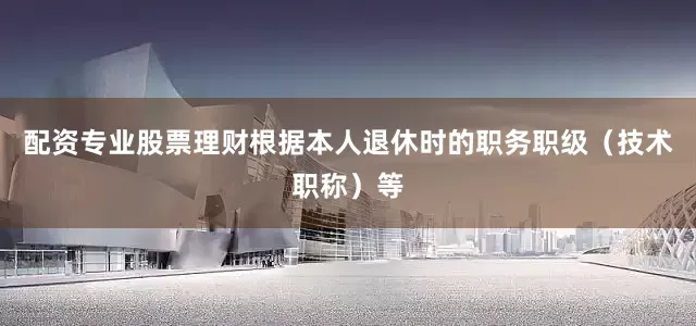 配资专业股票理财根据本人退休时的职务职级（技术职称）等